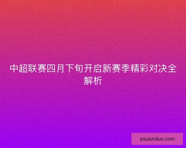 中超联赛四月下旬开启新赛季精彩对决全解析