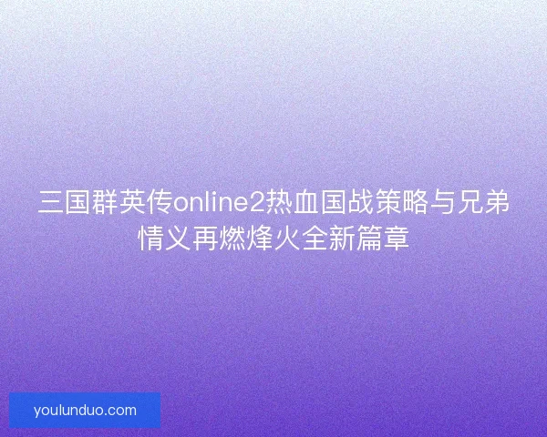 三国群英传online2热血国战策略与兄弟情义再燃烽火全新篇章