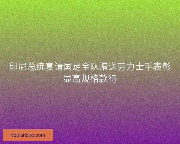印尼总统宴请国足全队赠送劳力士手表彰显高规格款待