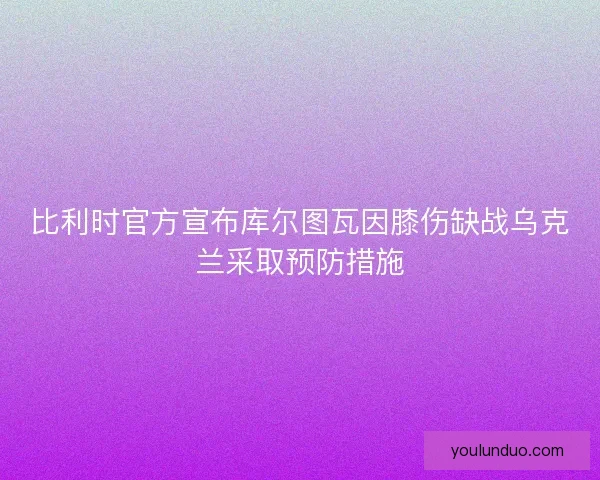 比利时官方宣布库尔图瓦因膝伤缺战乌克兰采取预防措施