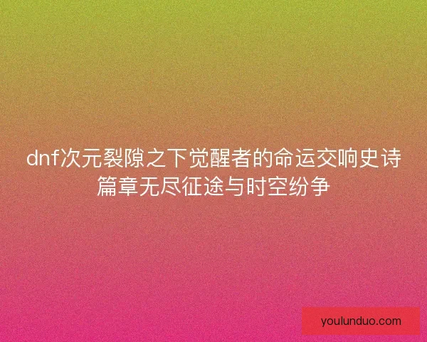 dnf次元裂隙之下觉醒者的命运交响史诗篇章无尽征途与时空纷争