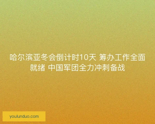 哈尔滨亚冬会倒计时10天 筹办工作全面就绪 中国军团全力冲刺备战