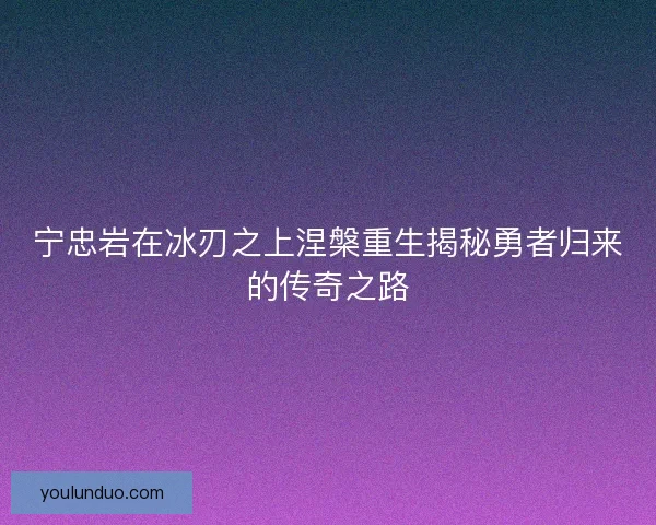 宁忠岩在冰刃之上涅槃重生揭秘勇者归来的传奇之路