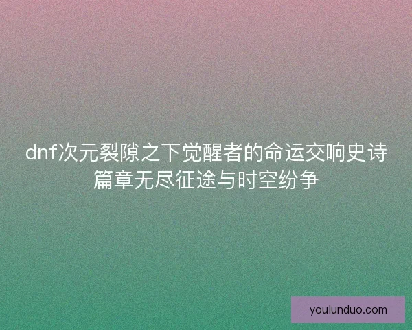 dnf次元裂隙之下觉醒者的命运交响史诗篇章无尽征途与时空纷争