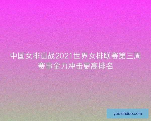 中国女排迎战2021世界女排联赛第三周赛事全力冲击更高排名