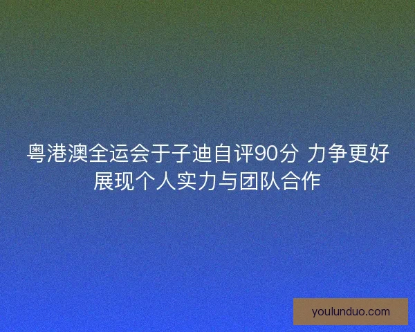 粤港澳全运会于子迪自评90分 力争更好展现个人实力与团队合作
