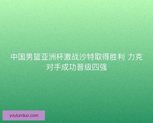 中国男篮亚洲杯激战沙特取得胜利 力克对手成功晋级四强