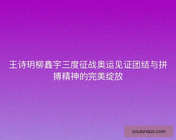 王诗玥柳鑫宇三度征战奥运见证团结与拼搏精神的完美绽放