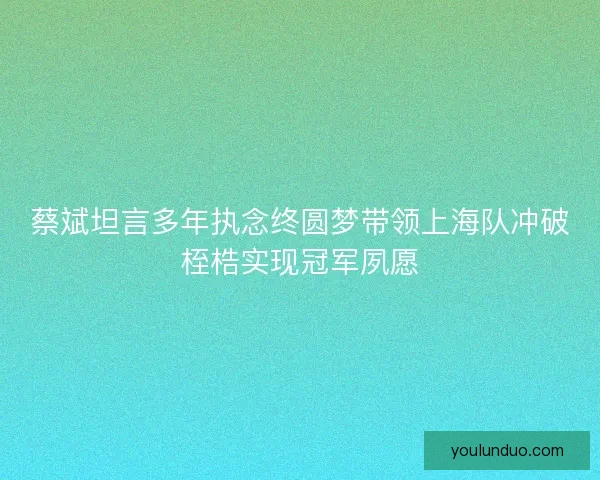 蔡斌坦言多年执念终圆梦带领上海队冲破桎梏实现冠军夙愿