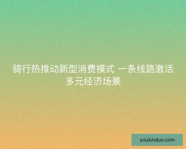 骑行热推动新型消费模式 一条线路激活多元经济场景