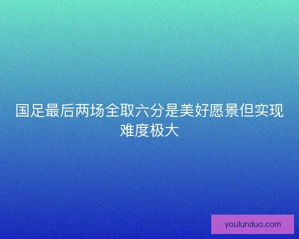 国足最后两场全取六分是美好愿景但实现难度极大