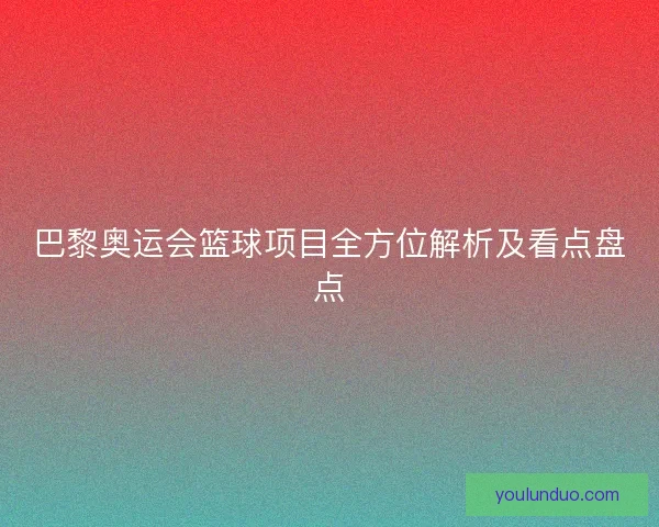 巴黎奥运会篮球项目全方位解析及看点盘点